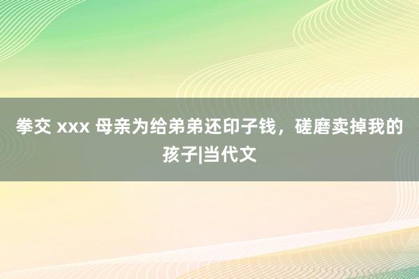 拳交 xxx 母亲为给弟弟还印子钱，磋磨卖掉我的孩子|当代文