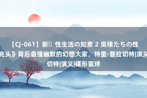 【CJ-061】新・性生活の知恵 2 奥様たちの性体験 《好兆头》背后最懂幽默的幻想大家，特里·普拉切特|演义|碟形寰球