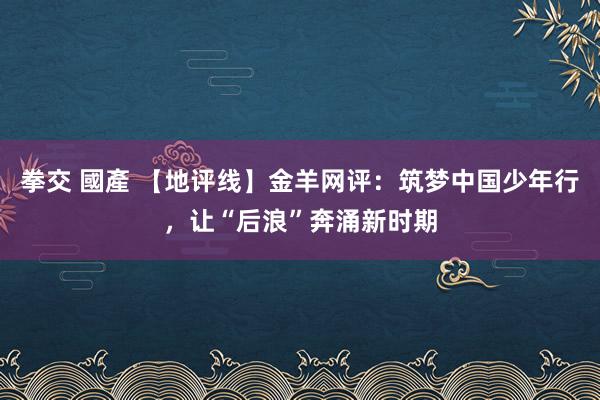 拳交 國產 【地评线】金羊网评：筑梦中国少年行，让“后浪”奔涌新时期