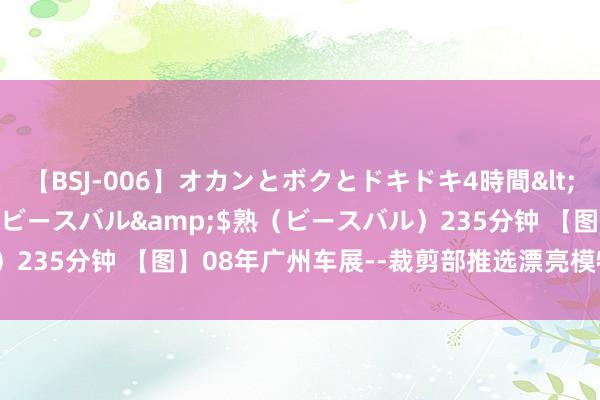 【BSJ-006】オカンとボクとドキドキ4時間</a>2008-04-21ビースバル&$熟（ビースバル）235分钟 【图】08年广州车展--裁剪部推选漂亮模特精选_汽车之家