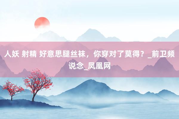 人妖 射精 好意思腿丝袜，你穿对了莫得？_前卫频说念_凤凰网