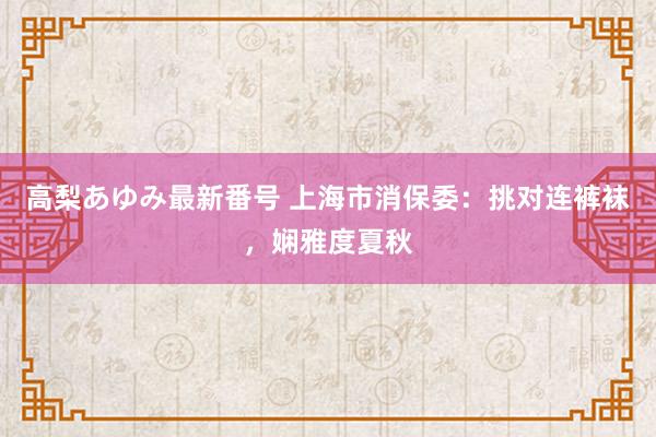 高梨あゆみ最新番号 上海市消保委：挑对连裤袜，娴雅度夏秋