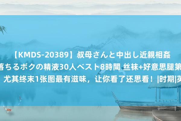 【KMDS-20389】叔母さんと中出し近親相姦 叔母さんの身体を伝い落ちるボクの精液30人ベスト8時間 丝袜+好意思腿第二季，尤其终末1张图最有滋味，让你看了还思看！|时期|英俊|气壮山河|风骚英俊|风骚才子