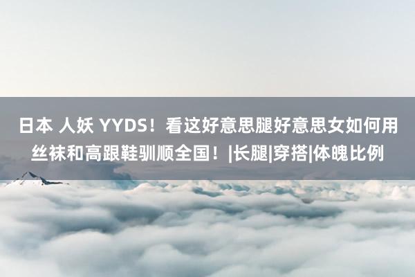 日本 人妖 YYDS！看这好意思腿好意思女如何用丝袜和高跟鞋驯顺全国！|长腿|穿搭|体魄比例