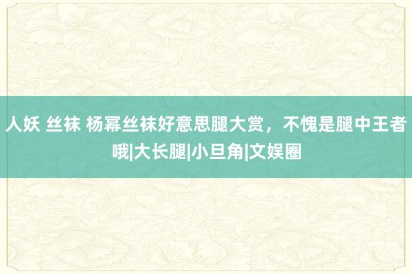 人妖 丝袜 杨幂丝袜好意思腿大赏，不愧是腿中王者哦|大长腿|小旦角|文娱圈