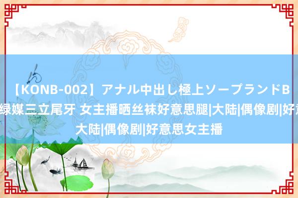 【KONB-002】アナル中出し極上ソープランドBEST4時間 绿媒三立尾牙 女主播晒丝袜好意思腿|大陆|偶像剧|好意思女主播