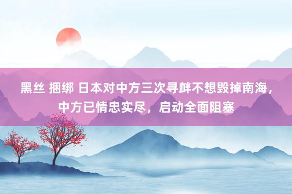 黑丝 捆绑 日本对中方三次寻衅不想毁掉南海，中方已情忠实尽，启动全面阻塞