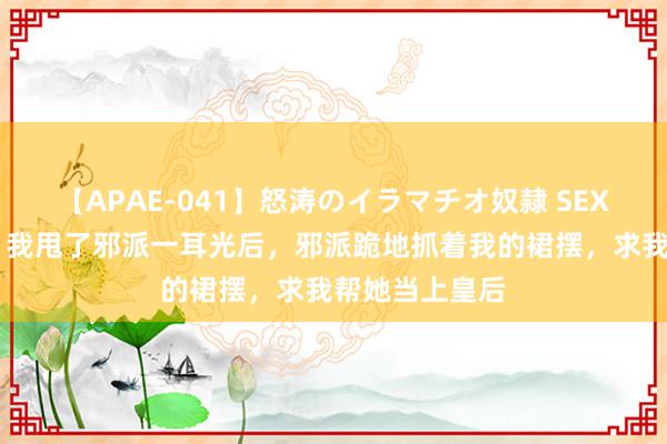 【APAE-041】怒涛のイラマチオ奴隷 SEXコレクション 我甩了邪派一耳光后，邪派跪地抓着我的裙摆，求我帮她当上皇后