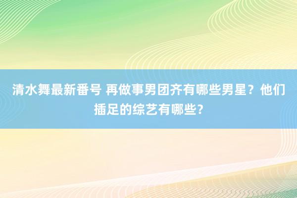 清水舞最新番号 再做事男团齐有哪些男星？他们插足的综艺有哪些？