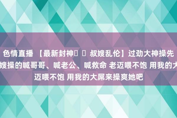 色情直播 【最新封神❤️叔嫂乱伦】过劲大神操先锋小堂嫂 把堂嫂操的喊哥哥、喊老公、喊救命 老迈喂不饱 用我的大屌来操爽她吧