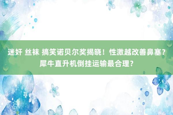 迷奸 丝袜 搞笑诺贝尔奖揭晓！性激越改善鼻塞？犀牛直升机倒挂运输最合理？