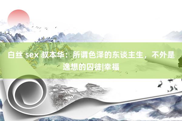 白丝 sex 叔本华：所谓色泽的东谈主生，不外是逸想的囚徒|幸福