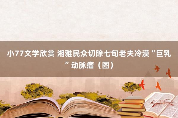 小77文学欣赏 湘雅民众切除七旬老夫冷漠“巨乳”动脉瘤（图）