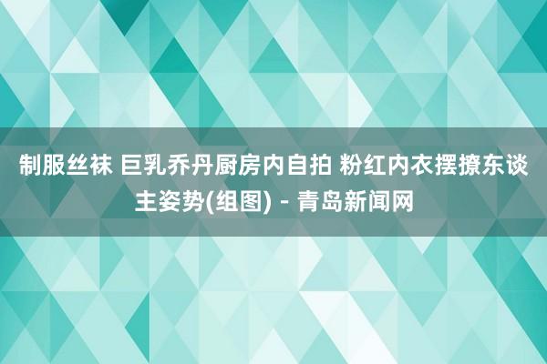 制服丝袜 巨乳乔丹厨房内自拍 粉红内衣摆撩东谈主姿势(组图)－青岛新闻网