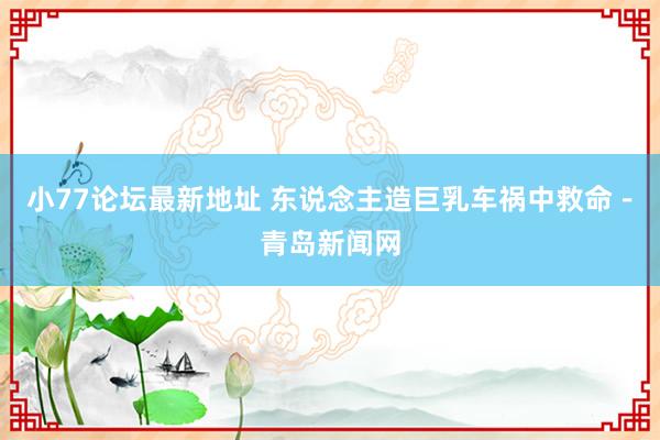 小77论坛最新地址 东说念主造巨乳车祸中救命－青岛新闻网