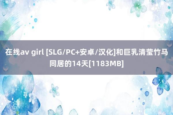 在线av girl [SLG/PC+安卓/汉化]和巨乳清莹竹马同居的14天[1183MB]