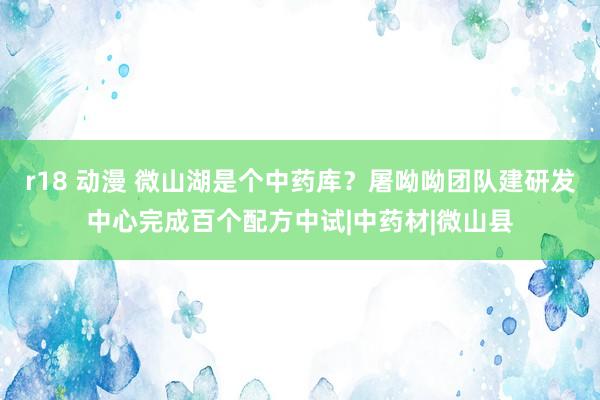 r18 动漫 微山湖是个中药库？屠呦呦团队建研发中心完成百个配方中试|中药材|微山县