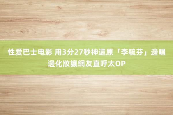 性爱巴士电影 用3分27秒神還原「李毓芬」　邊唱邊化妝讓網友直呼太OP