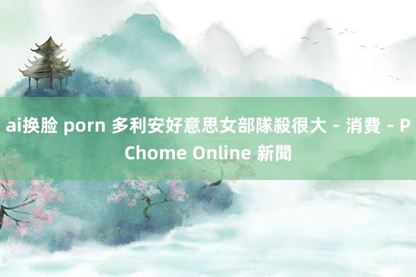 ai换脸 porn 多利安好意思女部隊殺很大 - 消費 - PChome Online 新聞