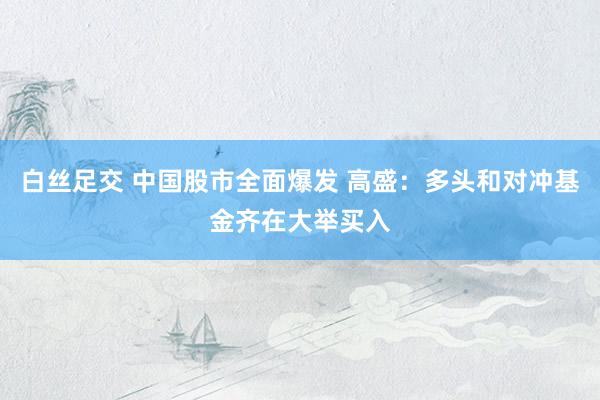 白丝足交 中国股市全面爆发 高盛：多头和对冲基金齐在大举买入