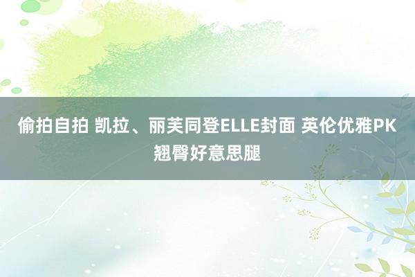 偷拍自拍 凯拉、丽芙同登ELLE封面 英伦优雅PK翘臀好意思腿