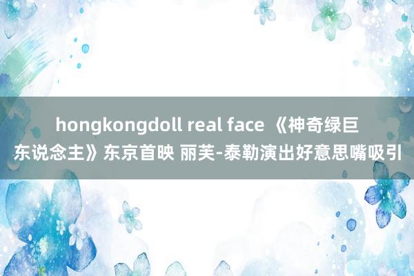 hongkongdoll real face 《神奇绿巨东说念主》东京首映 丽芙-泰勒演出好意思嘴吸引