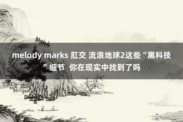 melody marks 肛交 流浪地球2这些“黑科技”细节  你在现实中找到了吗