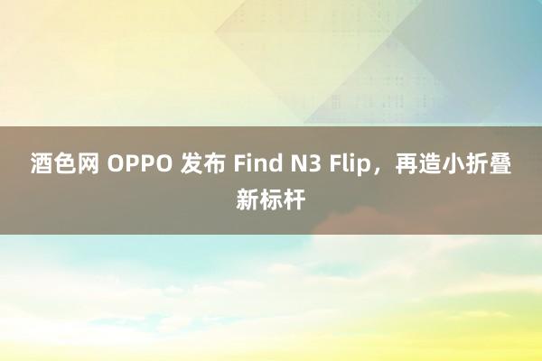 酒色网 OPPO 发布 Find N3 Flip，再造小折叠新标杆