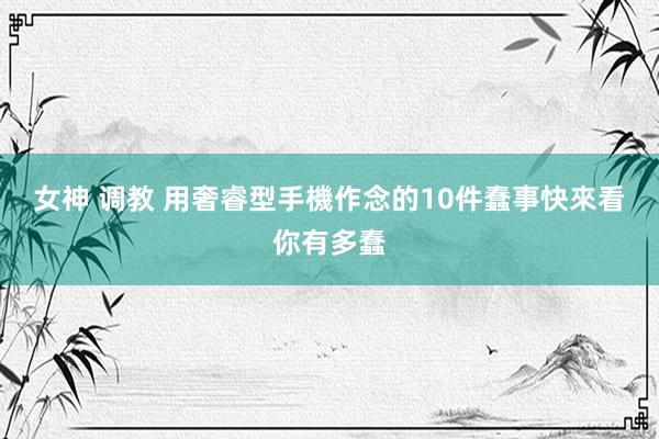 女神 调教 用奢睿型手機作念的10件蠢事　快來看你有多蠢