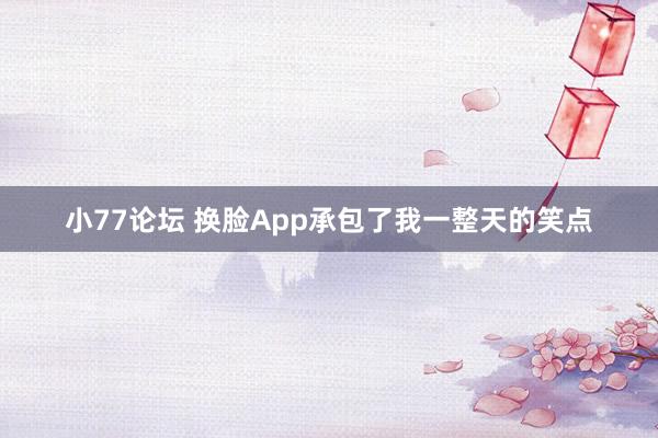 小77论坛 换脸App承包了我一整天的笑点