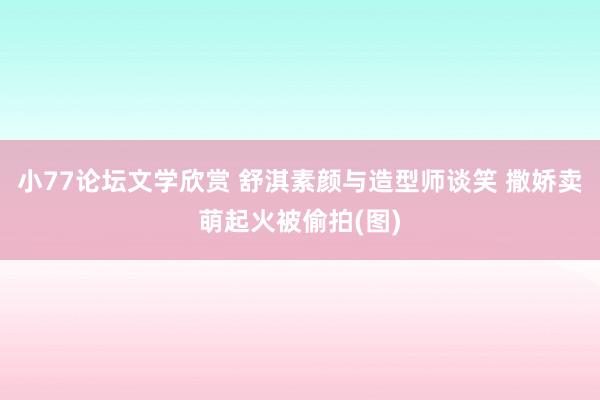 小77论坛文学欣赏 舒淇素颜与造型师谈笑 撒娇卖萌起火被偷拍(图)