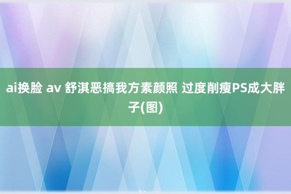 ai换脸 av 舒淇恶搞我方素颜照 过度削瘦PS成大胖子(图)