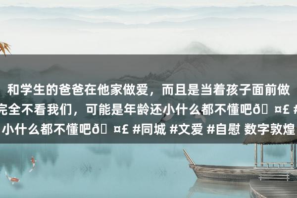 和学生的爸爸在他家做爱，而且是当着孩子面前做爱，太刺激了，孩子完全不看我们，可能是年龄还小什么都不懂吧🤣 #同城 #文爱 #自慰 数字敦煌