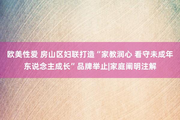 欧美性爱 房山区妇联打造“家教润心 看守未成年东说念主成长”品牌举止|家庭阐明注解