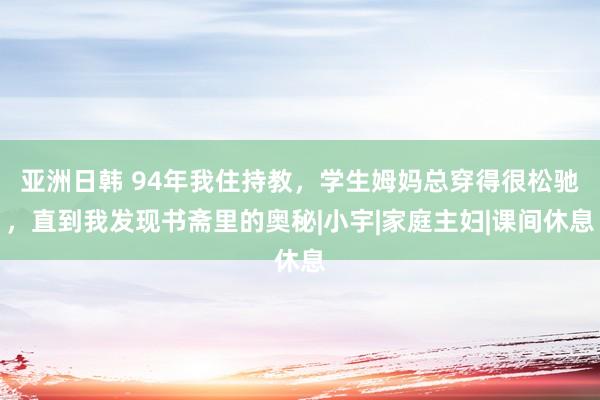 亚洲日韩 94年我住持教，学生姆妈总穿得很松驰，直到我发现书斋里的奥秘|小宇|家庭主妇|课间休息