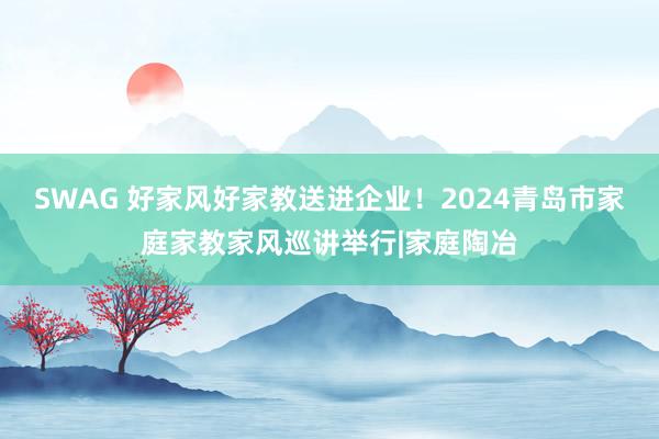 SWAG 好家风好家教送进企业！2024青岛市家庭家教家风巡讲举行|家庭陶冶