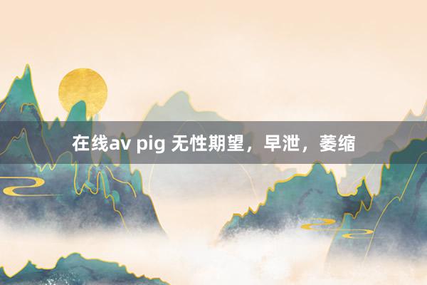 在线av pig 无性期望，早泄，萎缩