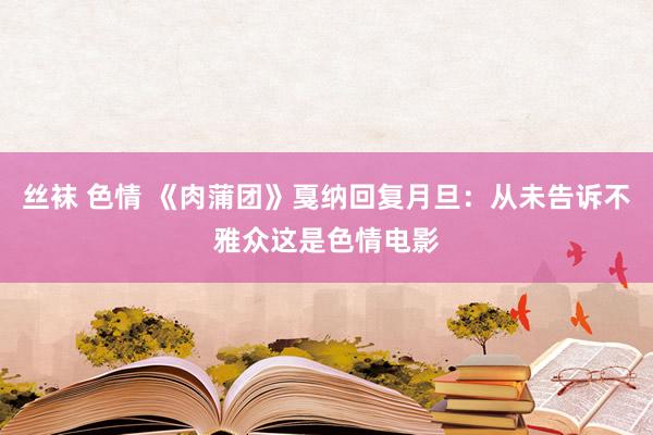 丝袜 色情 《肉蒲团》戛纳回复月旦：从未告诉不雅众这是色情电影