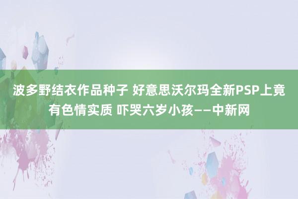 波多野结衣作品种子 好意思沃尔玛全新PSP上竟有色情实质 吓哭六岁小孩——中新网