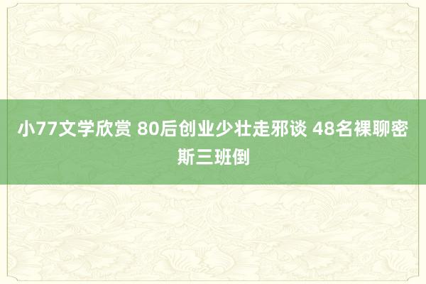 小77文学欣赏 80后创业少壮走邪谈 48名裸聊密斯三班倒