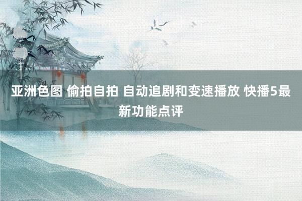 亚洲色图 偷拍自拍 自动追剧和变速播放 快播5最新功能点评