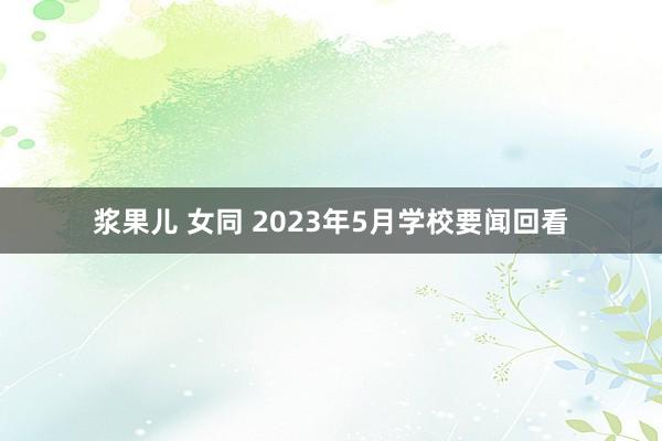 浆果儿 女同 2023年5月学校要闻回看