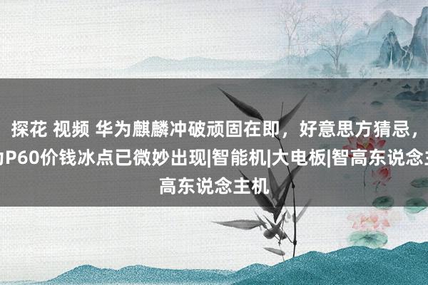 探花 视频 华为麒麟冲破顽固在即，好意思方猜忌，华为P60价钱冰点已微妙出现|智能机|大电板|智高东说念主机