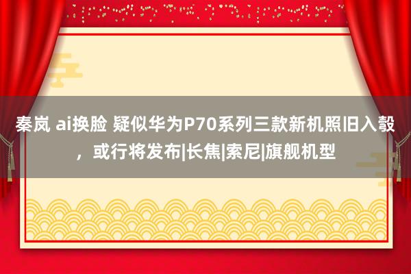 秦岚 ai换脸 疑似华为P70系列三款新机照旧入彀，或行将发布|长焦|索尼|旗舰机型