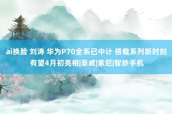 ai换脸 刘涛 华为P70全系已中计 搭载系列新时刻 有望4月初亮相|豪威|索尼|智妙手机