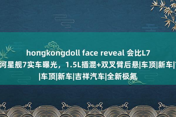 hongkongdoll face reveal 会比L7更低廉吗？吉祥星河星舰7实车曝光，1.5L插混+双叉臂后悬|车顶|新车|吉祥汽车|全新极氪