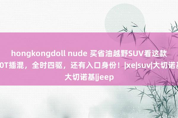 hongkongdoll nude 买省油越野SUV看这款，配2.0T插混，全时四驱，还有入口身份！|xe|suv|大切诺基|jeep