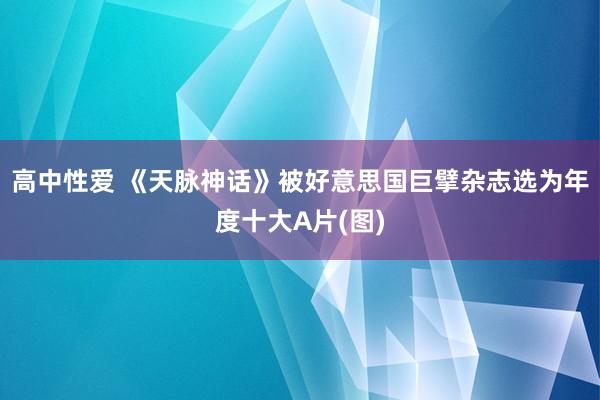 高中性爱 《天脉神话》被好意思国巨擘杂志选为年度十大A片(图)