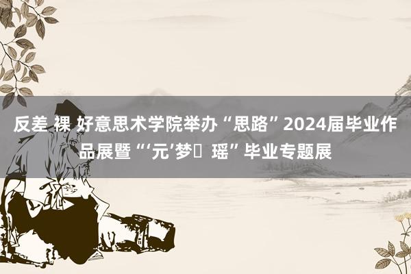 反差 裸 好意思术学院举办“思路”2024届毕业作品展暨“‘元’梦・瑶”毕业专题展