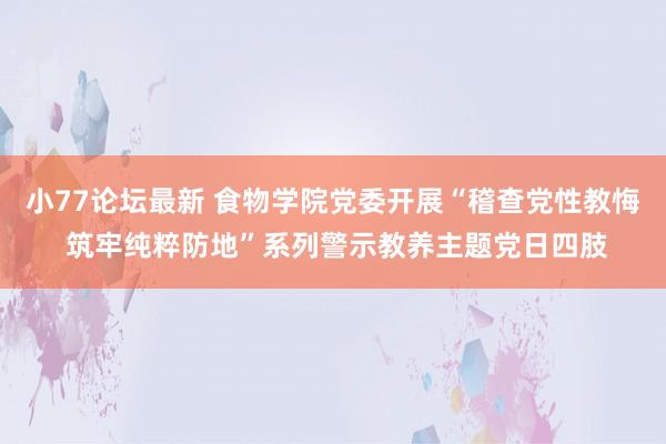 小77论坛最新 食物学院党委开展“稽查党性教悔 筑牢纯粹防地”系列警示教养主题党日四肢